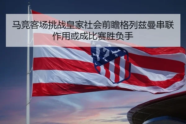 马竞客场挑战皇家社会前瞻格列兹曼串联作用或成比赛胜负手